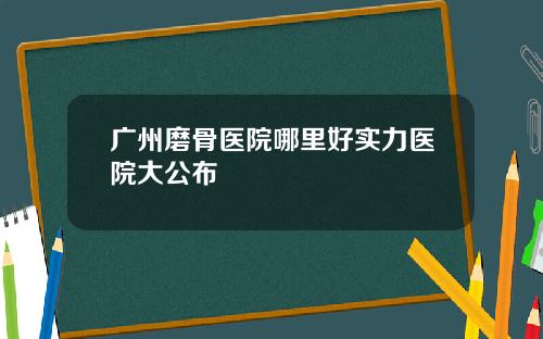 广州磨骨医院哪里好实力医院大公布