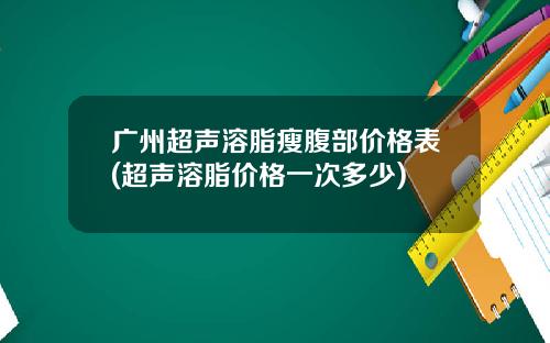 广州超声溶脂瘦腹部价格表(超声溶脂价格一次多少)