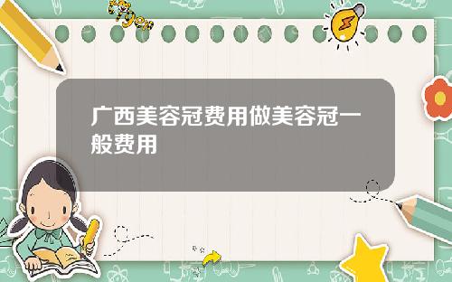 广西美容冠费用做美容冠一般费用