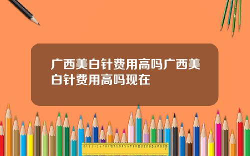 广西美白针费用高吗广西美白针费用高吗现在