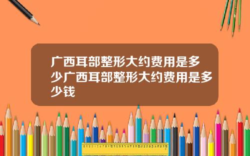 广西耳部整形大约费用是多少广西耳部整形大约费用是多少钱