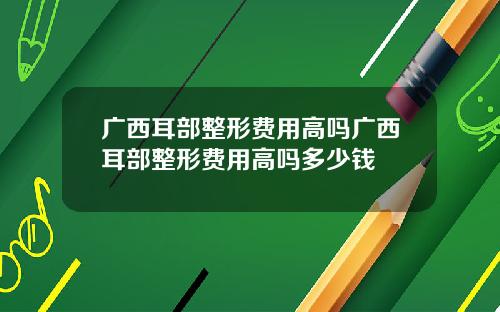 广西耳部整形费用高吗广西耳部整形费用高吗多少钱