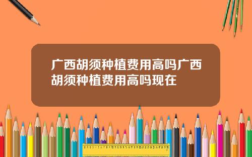广西胡须种植费用高吗广西胡须种植费用高吗现在