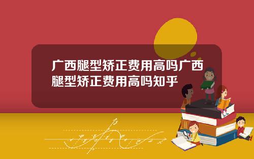 广西腿型矫正费用高吗广西腿型矫正费用高吗知乎