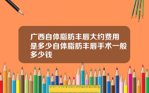 广西自体脂肪丰唇大约费用是多少自体脂肪丰唇手术一般多少钱