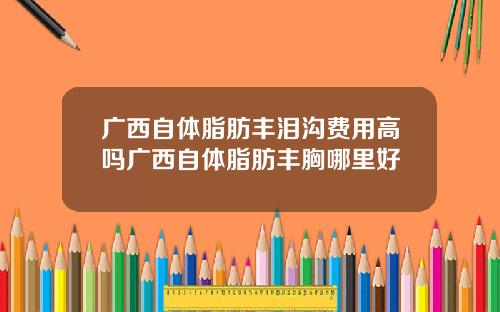 广西自体脂肪丰泪沟费用高吗广西自体脂肪丰胸哪里好