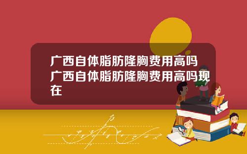 广西自体脂肪隆胸费用高吗广西自体脂肪隆胸费用高吗现在