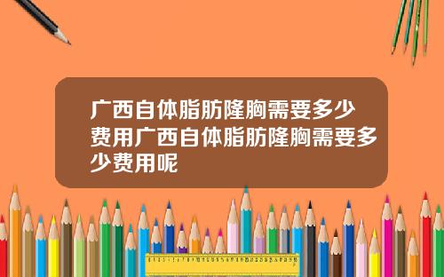 广西自体脂肪隆胸需要多少费用广西自体脂肪隆胸需要多少费用呢