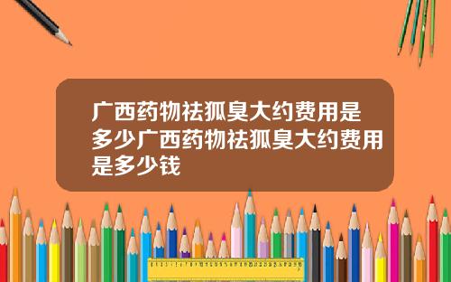 广西药物祛狐臭大约费用是多少广西药物祛狐臭大约费用是多少钱