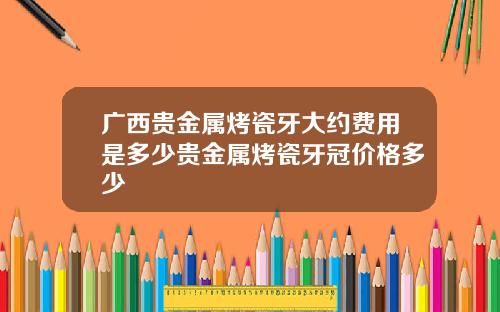 广西贵金属烤瓷牙大约费用是多少贵金属烤瓷牙冠价格多少