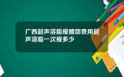 广西超声溶脂瘦腰部费用超声溶脂一次瘦多少