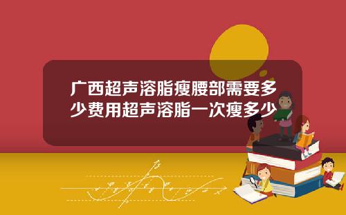 广西超声溶脂瘦腰部需要多少费用超声溶脂一次瘦多少