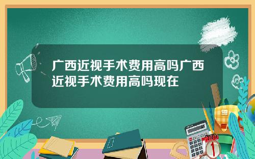 广西近视手术费用高吗广西近视手术费用高吗现在