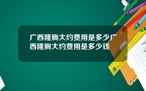 广西隆胸大约费用是多少广西隆胸大约费用是多少钱