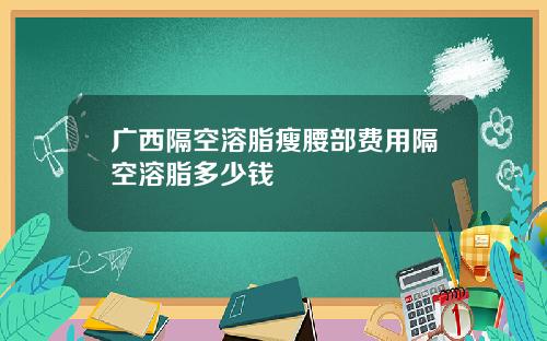 广西隔空溶脂瘦腰部费用隔空溶脂多少钱