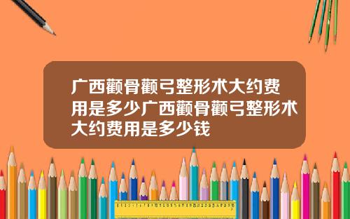 广西颧骨颧弓整形术大约费用是多少广西颧骨颧弓整形术大约费用是多少钱