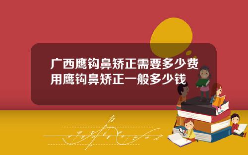 广西鹰钩鼻矫正需要多少费用鹰钩鼻矫正一般多少钱