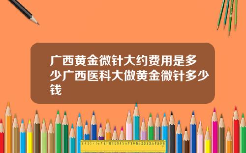 广西黄金微针大约费用是多少广西医科大做黄金微针多少钱