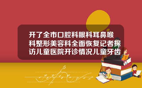 开了全市口腔科眼科耳鼻喉科整形美容科全面恢复记者探访儿童医院开诊情况儿童牙齿矫正哪家口腔门诊好