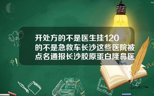 开处方的不是医生挂120的不是急救车长沙这些医院被点名通报长沙胶原蛋白隆鼻医院哪家好