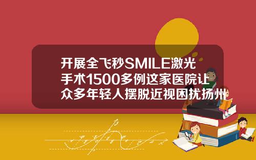 开展全飞秒SMILE激光手术1500多例这家医院让众多年轻人摆脱近视困扰扬州的整形医院