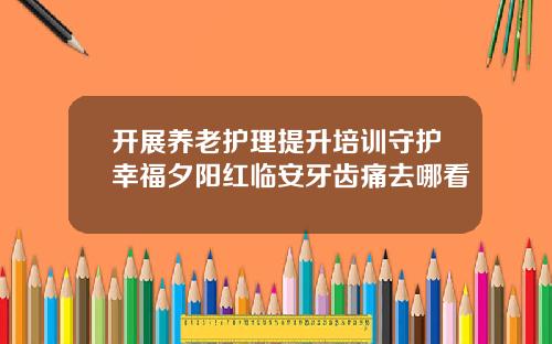 开展养老护理提升培训守护幸福夕阳红临安牙齿痛去哪看