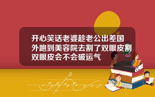 开心笑话老婆趁老公出差国外跑到美容院去割了双眼皮割双眼皮会不会破运气