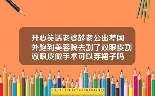 开心笑话老婆趁老公出差国外跑到美容院去割了双眼皮割双眼皮做手术可以穿裙子吗