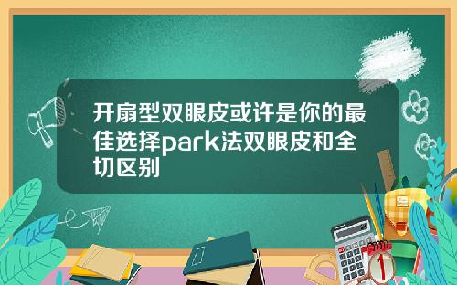 开扇型双眼皮或许是你的最佳选择park法双眼皮和全切区别
