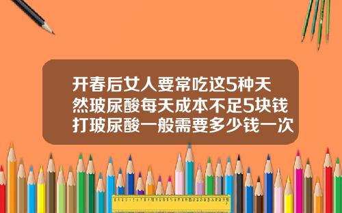 开春后女人要常吃这5种天然玻尿酸每天成本不足5块钱打玻尿酸一般需要多少钱一次