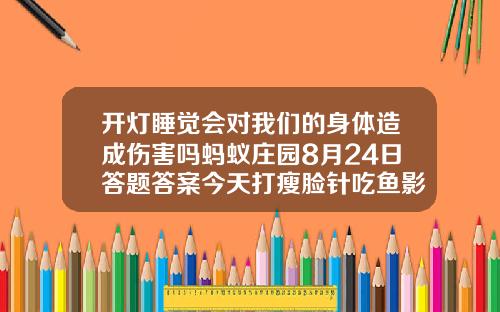 开灯睡觉会对我们的身体造成伤害吗蚂蚁庄园8月24日答题答案今天打瘦脸针吃鱼影响效果吗
