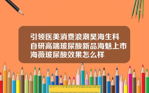 引领医美消费浪潮昊海生科自研高端玻尿酸新品海魅上市海薇玻尿酸效果怎么样