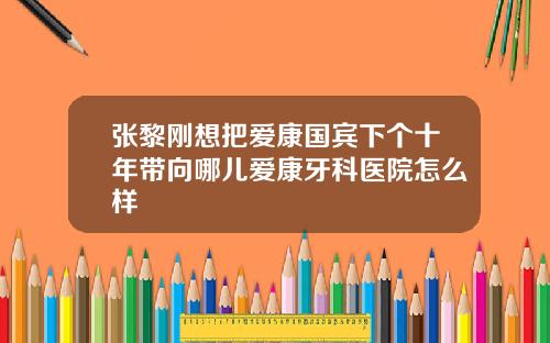 张黎刚想把爱康国宾下个十年带向哪儿爱康牙科医院怎么样