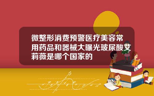 微整形消费预警医疗美容常用药品和器械大曝光玻尿酸艾莉薇是哪个国家的