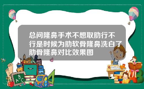 总问隆鼻手术不想取肋行不行是时候为肋软骨隆鼻洗白了肋骨隆鼻对比效果图