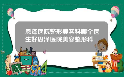 恩泽医院整形美容科哪个医生好恩泽医院美容整形科