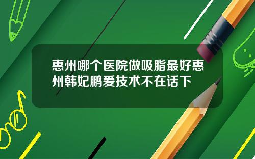 惠州哪个医院做吸脂最好惠州韩妃鹏爱技术不在话下