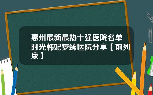 惠州最新最热十强医院名单时光韩妃梦臻医院分享【前列康】