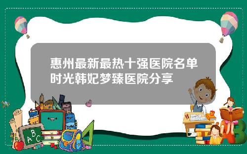 惠州最新最热十强医院名单时光韩妃梦臻医院分享