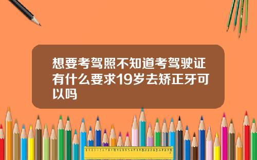 想要考驾照不知道考驾驶证有什么要求19岁去矫正牙可以吗