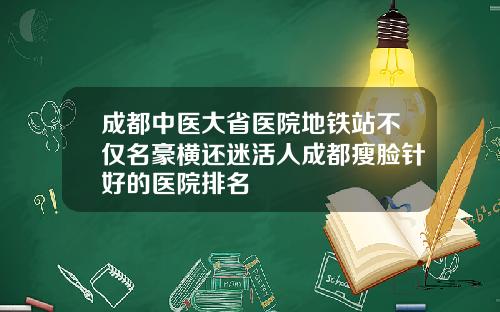 成都中医大省医院地铁站不仅名豪横还迷活人成都瘦脸针好的医院排名