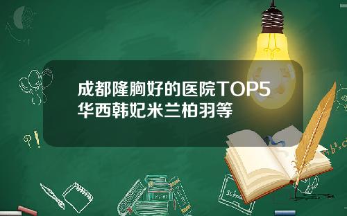 成都隆胸好的医院TOP5华西韩妃米兰柏羽等