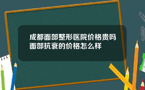 成都面部整形医院价格贵吗面部抗衰的价格怎么样