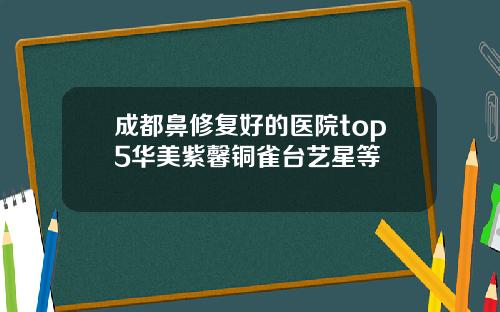 成都鼻修复好的医院top5华美紫馨铜雀台艺星等
