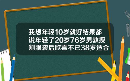 我想年轻10岁就好结果都说年轻了20岁76岁男教授割眼袋后欣喜不已38岁适合隆鼻吗