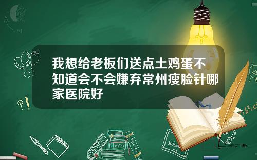 我想给老板们送点土鸡蛋不知道会不会嫌弃常州瘦脸针哪家医院好