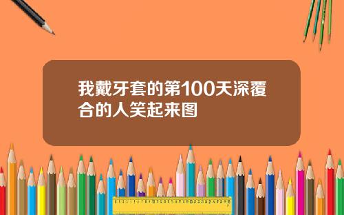 我戴牙套的第100天深覆合的人笑起来图