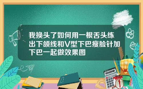 我换头了如何用一根舌头练出下颌线和V型下巴瘦脸针加下巴一起做效果图