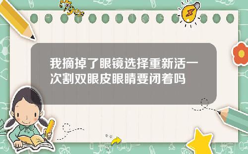 我摘掉了眼镜选择重新活一次割双眼皮眼睛要闭着吗