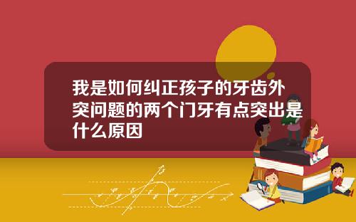 我是如何纠正孩子的牙齿外突问题的两个门牙有点突出是什么原因